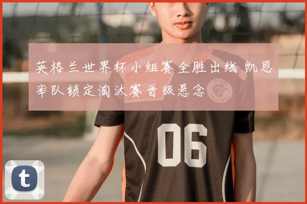 英格兰世界杯小组赛全胜出线 凯恩率队锁定淘汰赛晋级悬念