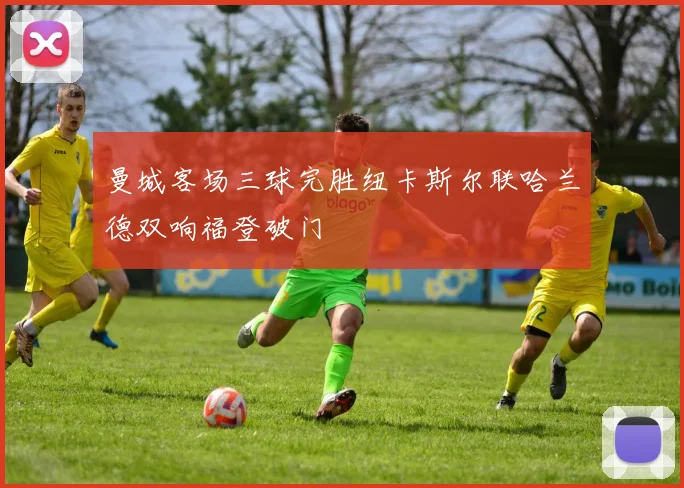 曼城客场三球完胜纽卡斯尔联哈兰德双响福登破门