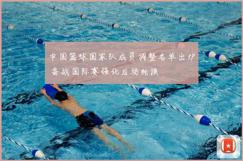 中国篮球国家队成员调整名单出炉 备战国际赛强化后场轮换