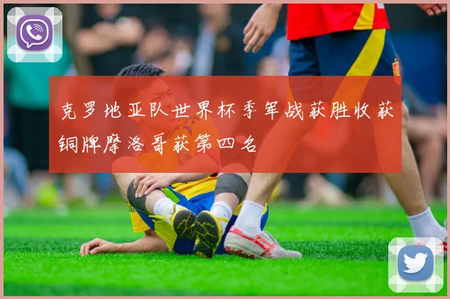 克罗地亚队世界杯季军战获胜收获铜牌摩洛哥获第四名