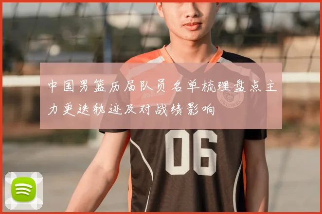 中国男篮历届队员名单梳理盘点主力更迭轨迹及对战绩影响