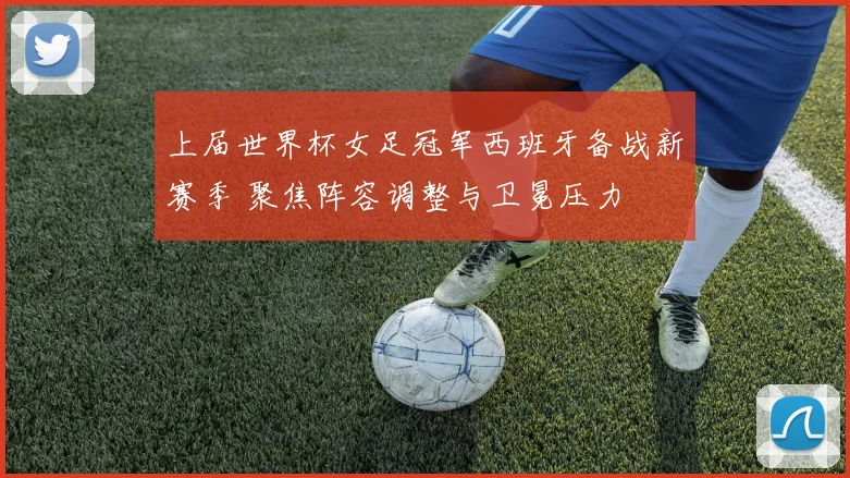 上届世界杯女足冠军西班牙备战新赛季 聚焦阵容调整与卫冕压力