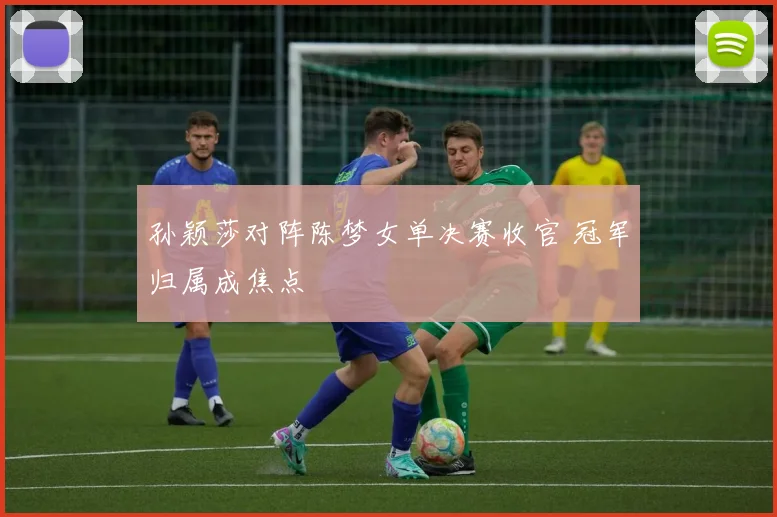 孙颖莎对阵陈梦女单决赛收官 冠军归属成焦点