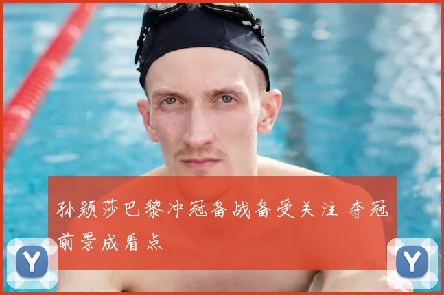 孙颖莎巴黎冲冠备战备受关注 夺冠前景成看点