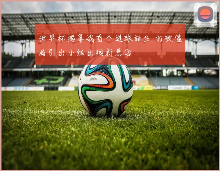 世界杯揭幕战首个进球诞生 打破僵局引出小组出线新悬念