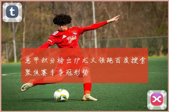 意甲积分榜出炉尤文领跑百度搜索聚焦赛季争冠形势