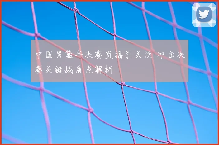 中国男篮半决赛直播引关注 冲击决赛关键战看点解析