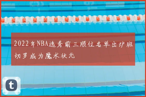 2022年NBA选秀前三顺位名单出炉班切罗成为魔术状元