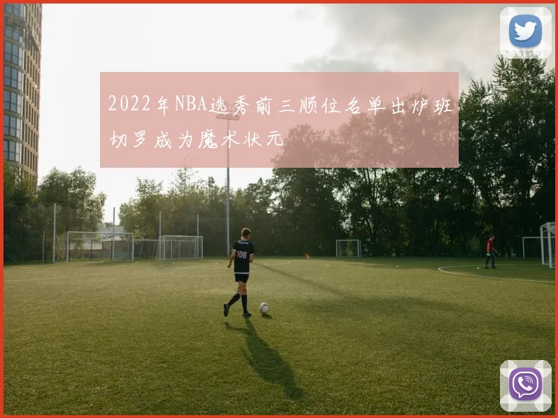 2022年NBA选秀前三顺位名单出炉班切罗成为魔术状元
