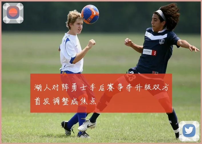 湖人对阵勇士季后赛争夺升级双方首发调整成焦点