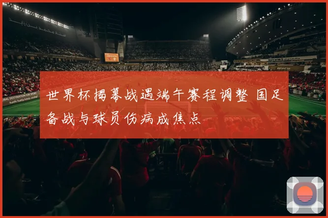 世界杯揭幕战遇端午赛程调整 国足备战与球员伤病成焦点