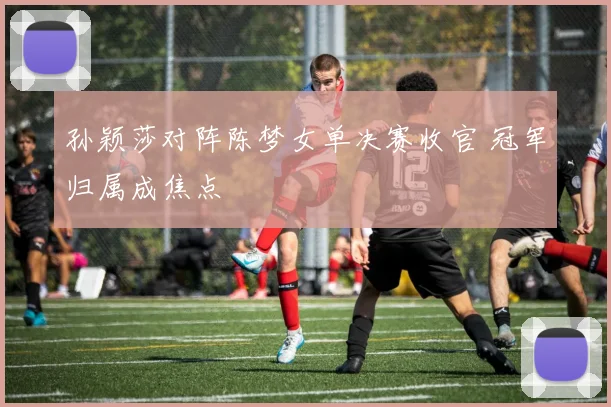 孙颖莎对阵陈梦女单决赛收官 冠军归属成焦点