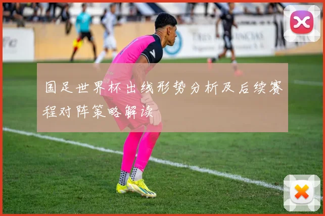 国足世界杯出线形势分析及后续赛程对阵策略解读