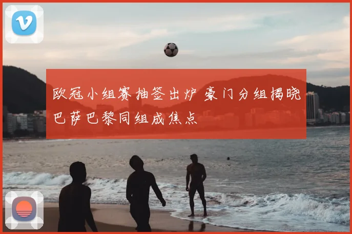 欧冠小组赛抽签出炉 豪门分组揭晓巴萨巴黎同组成焦点