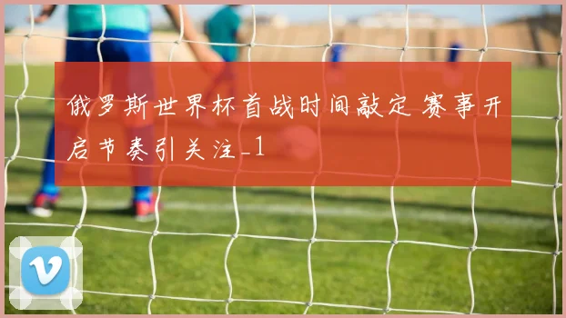 俄罗斯世界杯首战时间敲定 赛事开启节奏引关注_1