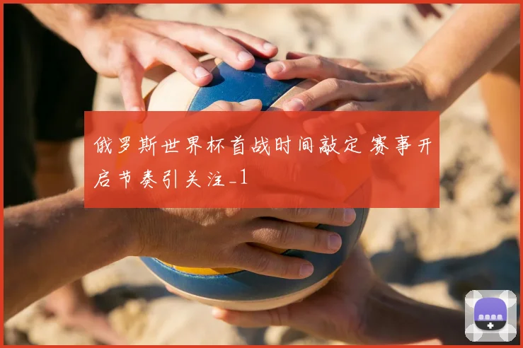 俄罗斯世界杯首战时间敲定 赛事开启节奏引关注_1
