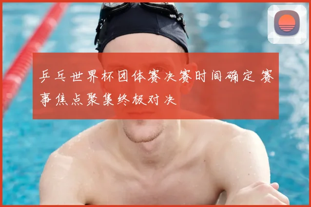 乒乓世界杯团体赛决赛时间确定 赛事焦点聚集终极对决