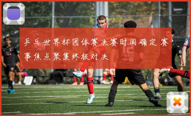 乒乓世界杯团体赛决赛时间确定 赛事焦点聚集终极对决